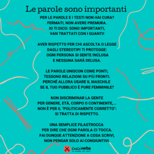 Sul tema del linguaggio inclusivo ho scritto una filastrocca, intitolata "le parole sono importanti": Per le parole e i testi non hai cura? Fermati, non avere premura. Io ti dico: sono importanti, van trattati con i guanti! Aver rispetto per chi ascolta o legge dagli stereotipi ti protegge: ogni persona si sente inclusa e nessuna sarà delusa. Le parole uniscono come ponti, tessono relazioni su più fronti. Perché allora usare il maschile se il tuo pubblico è pure femminile? Non discriminar la gente per genere, età, corpo o continente,... non è per il "politicamente corretto": si tratta di rispetto. Una semplice filastrocca per dire che ogni parola ci tocca. Fa' dunque attenzione a cosa scrivi, non pensar solo ai congiuntivi.